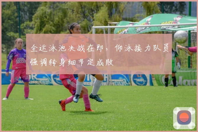 全运泳池决战在即，仰泳接力队员强调转身细节定成败 - 虎扑体育