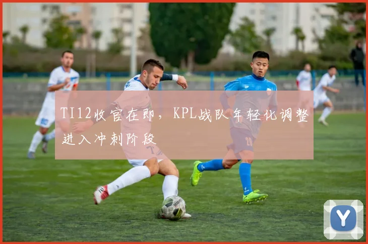 TI12收官在即,KPL战队年轻化调整进入冲刺阶段