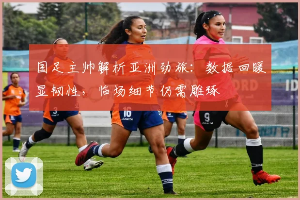 国足主帅解析亚洲劲旅：数据回暖显韧性，临场细节仍需雕琢 - 虎扑体育